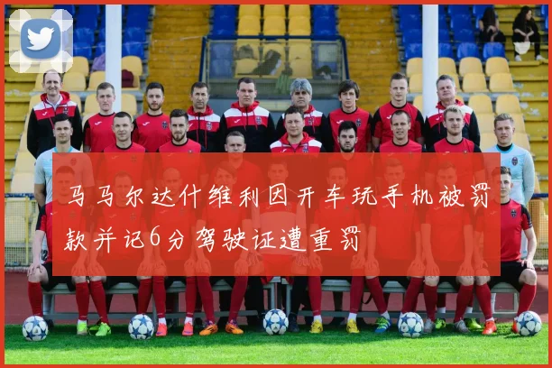 马马尔达什维利因开车玩手机被罚款并记6分驾驶证遭重罚