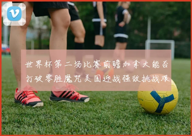 世界杯第二场比赛前瞻加拿大能否打破零胜魔咒美国迎战强敌挑战艰巨