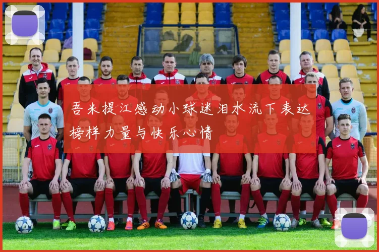 吾米提江感动小球迷泪水流下表达榜样力量与快乐心情