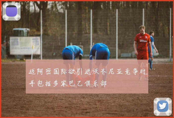 迈阿密国际欲引进沃齐尼亚竞争对手包括多家巴乙俱乐部