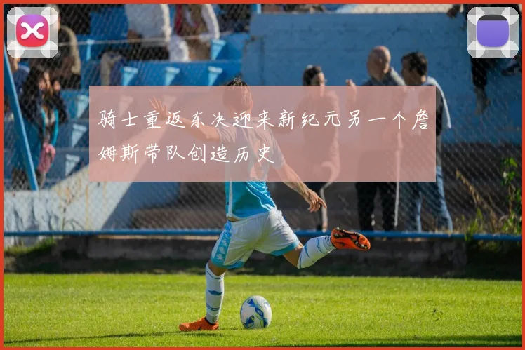 骑士重返东决迎来新纪元另一个詹姆斯带队创造历史