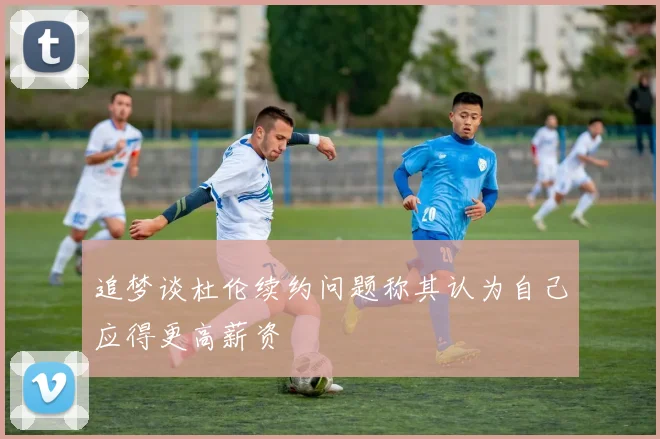 追梦谈杜伦续约问题称其认为自己应得更高薪资