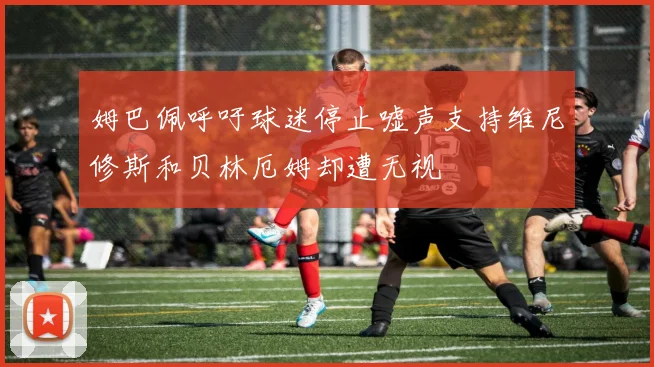 姆巴佩呼吁球迷停止嘘声支持维尼修斯和贝林厄姆却遭无视