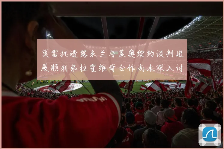 莫雷托透露米兰与莱奥续约谈判进展顺利弗拉霍维奇合作尚未深入讨论