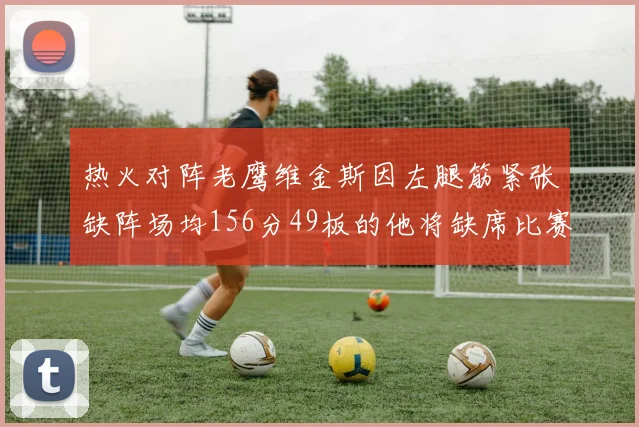 热火对阵老鹰维金斯因左腿筋紧张缺阵场均156分49板的他将缺席比赛