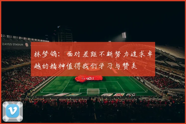 林梦鸽：面对差距不断努力追求卓越的精神值得我们学习与赞美