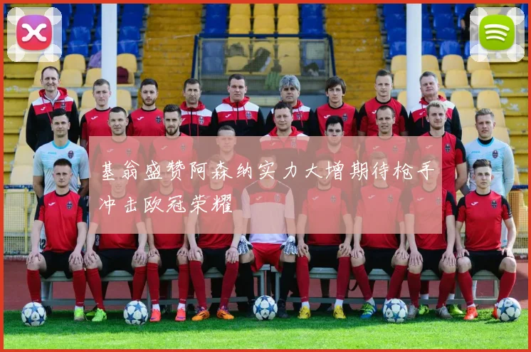 基翁盛赞阿森纳实力大增期待枪手冲击欧冠荣耀