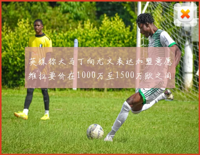 英媒称大马丁向尤文表达加盟意愿维拉要价在1000万至1500万欧之间