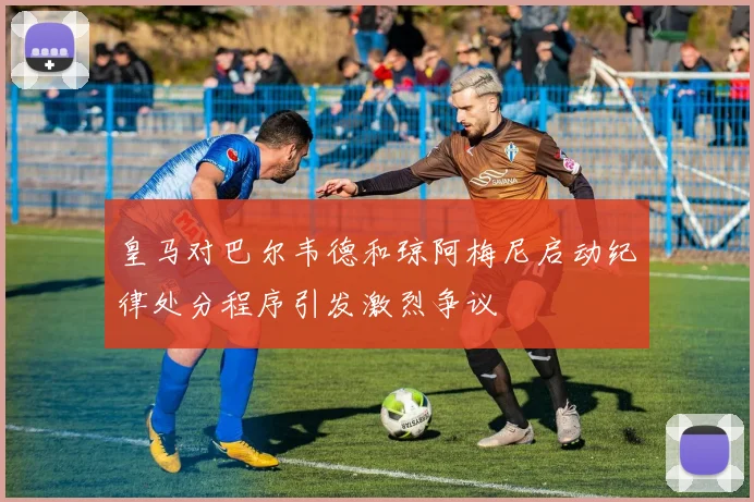 皇马对巴尔韦德和琼阿梅尼启动纪律处分程序引发激烈争议