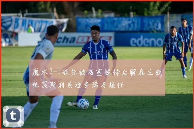 魔术3-1领先被活塞逆转后解雇主教练莫斯利或迎多诺万接任