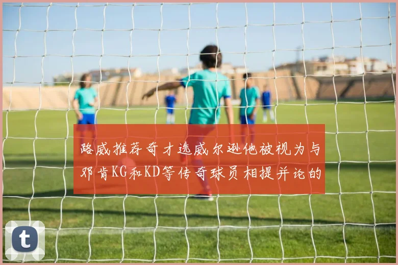路威推荐奇才选威尔逊他被视为与邓肯KG和KD等传奇球员相提并论的未来之星