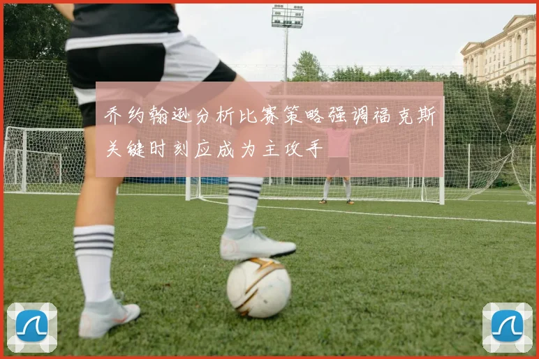乔约翰逊分析比赛策略强调福克斯关键时刻应成为主攻手