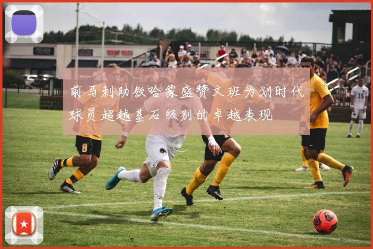 前马刺助教哈蒙盛赞文班为划时代球员超越基石级别的卓越表现